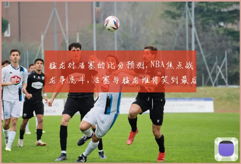 猛龙对活塞的比分预测,NBA焦点战龙争虎斗,活塞与猛龙谁将笑到最后,一触即发