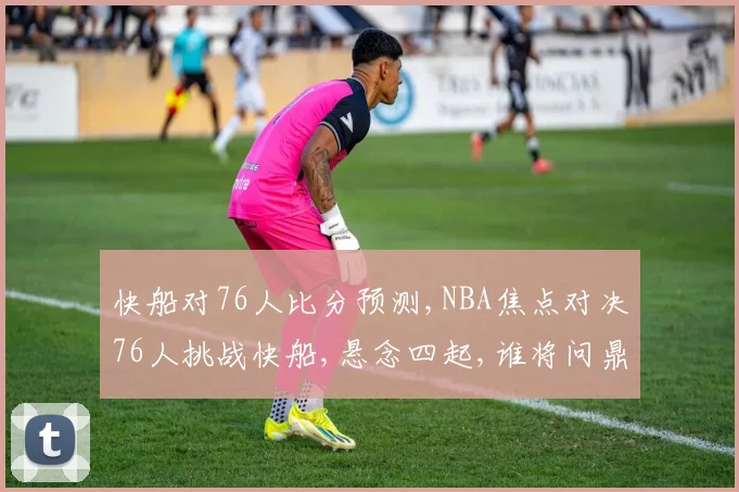 快船对76人比分预测,NBA焦点对决76人挑战快船,悬念四起,谁将问鼎